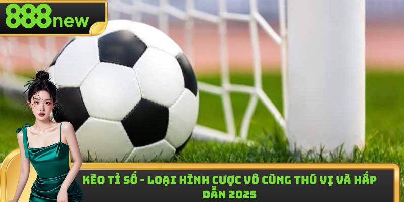 Kèo Tỉ Số - Loại Hình Cược Vô Cùng Thú Vị Và Hấp Dẫn 2025